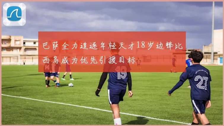 巴萨全力追逐年轻天才18岁边锋比西乌成为优先引援目标