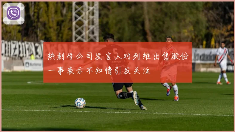 热刺母公司发言人对列维出售股份一事表示不知情引发关注