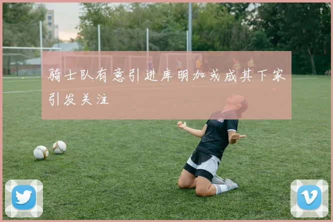 骑士队有意引进库明加或成其下家引发关注