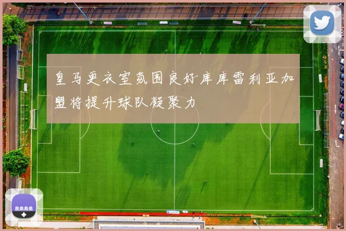 皇马更衣室氛围良好库库雷利亚加盟将提升球队凝聚力