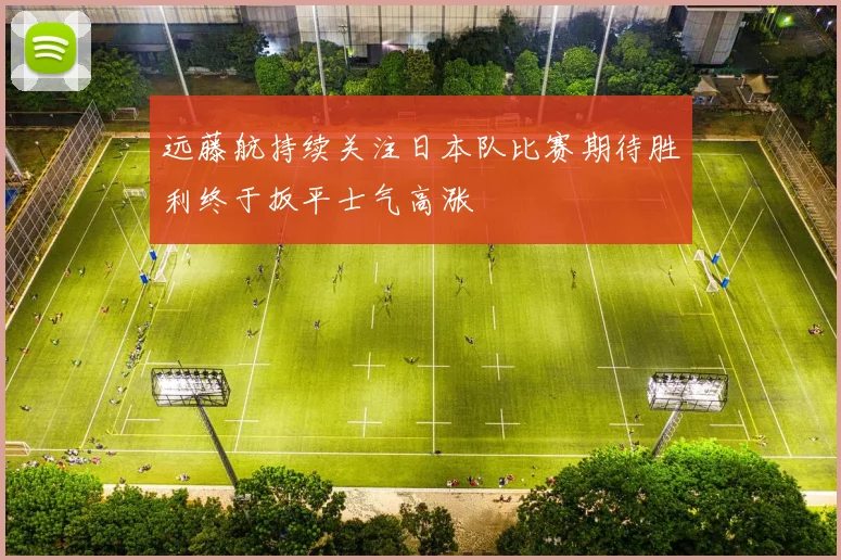 远藤航持续关注日本队比赛期待胜利终于扳平士气高涨