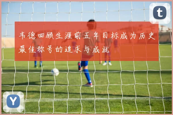 韦德回顾生涯前五年目标成为历史最佳称号的追求与成就