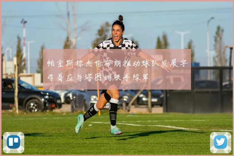 帕金斯称杰伦布朗推动球队发展字母哥应与塔图姆联手绿军