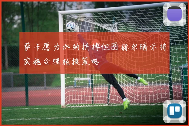 萨卡愿为加纳拼搏但图赫尔暗示将实施合理轮换策略