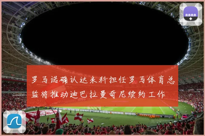 罗马诺确认达米科担任罗马体育总监将推动迪巴拉曼奇尼续约工作