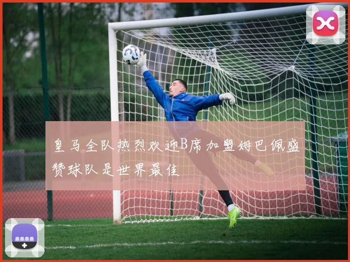 皇马全队热烈欢迎B席加盟姆巴佩盛赞球队是世界最佳