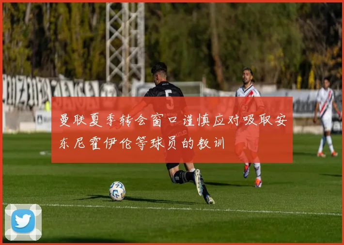 曼联夏季转会窗口谨慎应对吸取安东尼霍伊伦等球员的教训
