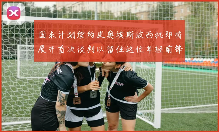 国米计划续约皮奥埃斯波西托即将展开首次谈判以留住这位年轻前锋