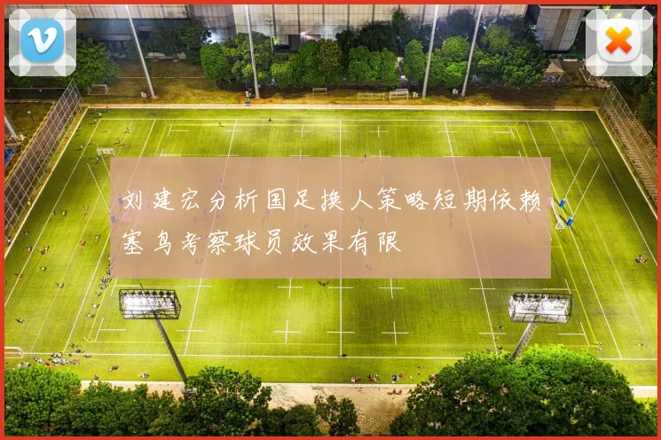 刘建宏分析国足换人策略短期依赖塞鸟考察球员效果有限