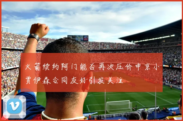 火箭续约阿门能否再次压价申京小贾伊森合同友好引发关注