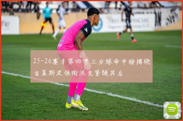 25-26赛季第四节三分球命中榜揭晓吉莱斯皮领衔沃克紧随其后