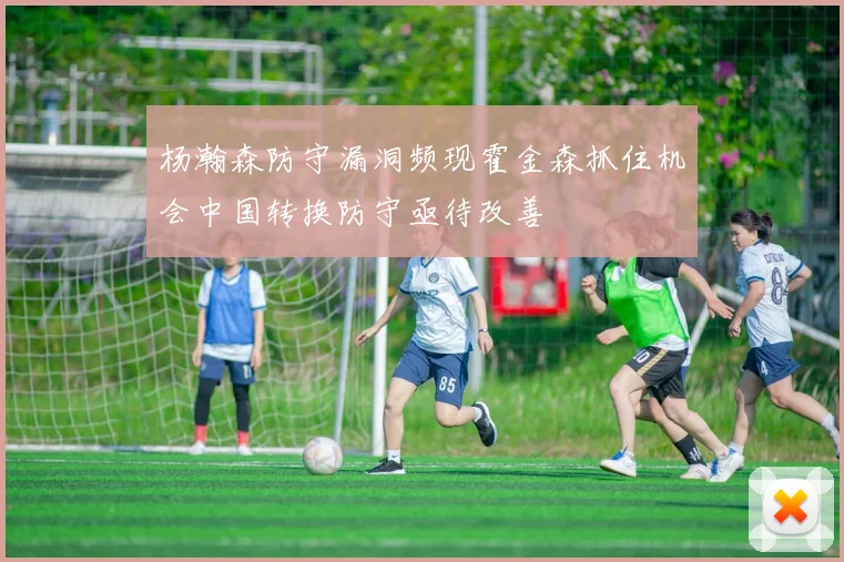 杨瀚森防守漏洞频现霍金森抓住机会中国转换防守亟待改善
