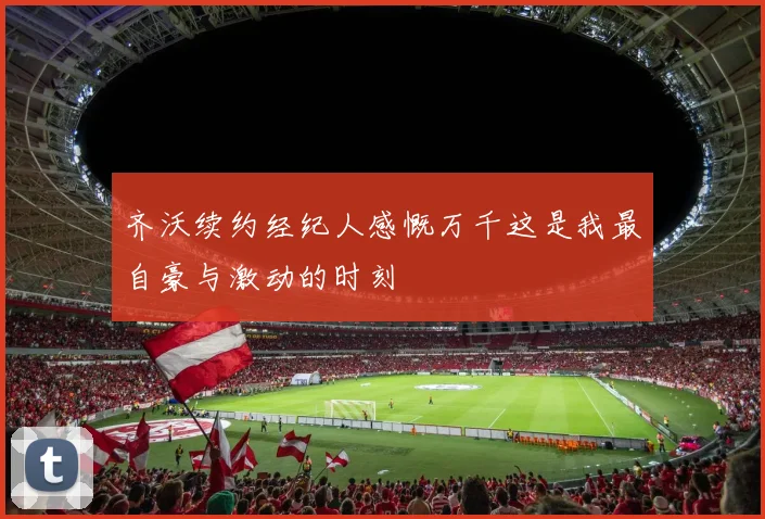齐沃续约经纪人感慨万千这是我最自豪与激动的时刻
